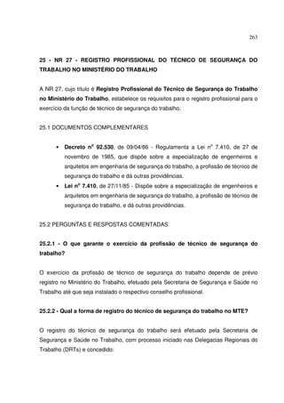 263



25 - NR 27 - REGISTRO PROFISSIONAL DO TÉCNICO DE SEGURANÇA DO
TRABALHO NO MINISTÉRIO DO TRABALHO


A NR 27, cujo título é Registro Profissional do Técnico de Segurança do Trabalho
no Ministério do Trabalho, estabelece os requisitos para o registro profissional para o
exercício da função de técnico de segurança do trabalho.


25.1 DOCUMENTOS COMPLEMENTARES


      •   Decreto no 92.530, de 09/04/86 - Regulamenta a Lei no 7.410, de 27 de
          novembro de 1985, que dispõe sobre a especialização de engenheiros e
          arquitetos em engenharia de segurança do trabalho, a profissão de técnico de
          segurança do trabalho e dá outras providências.
      •   Lei no 7.410, de 27/11/85 - Dispõe sobre a especialização de engenheiros e
          arquitetos em engenharia de segurança do trabalho, a profissão de técnico de
          segurança do trabalho, e dá outras providências.


25.2 PERGUNTAS E RESPOSTAS COMENTADAS


25.2.1 - O que garante o exercício da profissão de técnico de segurança do
trabalho?


O exercício da profissão de técnico de segurança do trabalho depende de prévio
registro no Ministério do Trabalho, efetuado pela Secretaria de Segurança e Saúde no
Trabalho até que seja instalado o respectivo conselho profissional.


25.2.2 - Qual a forma de registro do técnico de segurança do trabalho no MTE?


O registro do técnico de segurança do trabalho será efetuado pela Secretaria de
Segurança e Saúde no Trabalho, com processo iniciado nas Delegacias Regionais do
Trabalho (DRTs) e concedido:
 