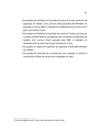 264



              • Ao portador de certificado de conclusão de ensino de 2º grau de técnico de
                segurança do trabalho, com currículo oficial aprovado pelo Ministério da
                Educação e Cultura (MEC) e realizado em estabelecimento de ensino de 2º
                grau3 reconhecido no país;
              • Ao portador de certificado de conclusão de ensino em 2º grau e de curso de
                formação profissionalizante pós-segundo grau de técnico de segurança do
                trabalho, com currículo oficial aprovado pelo MEC e realizado em
                estabelecimento de ensino de 2º grau reconhecido no país;
              • Ao portador de registro de supervisor de segurança emitido pelo Ministério
                do Trabalho;
              • Ao portador de certificado de conclusão de curso realizado no exterior e
                reconhecido no Brasil, de acordo com a legislação em vigor.




3
    É importante destacar que o 2º grau hoje é equivalente ao ensino médio.
 