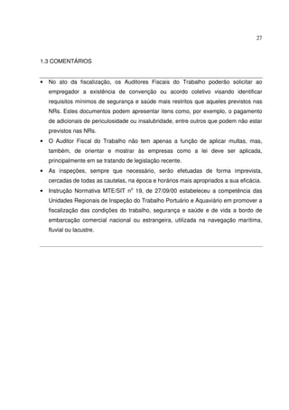 27



1.3 COMENTÁRIOS


•   No ato da fiscalização, os Auditores Fiscais do Trabalho poderão solicitar ao
    empregador a existência de convenção ou acordo coletivo visando identificar
    requisitos mínimos de segurança e saúde mais restritos que aqueles previstos nas
    NRs. Estes documentos podem apresentar itens como, por exemplo, o pagamento
    de adicionais de periculosidade ou insalubridade, entre outros que podem não estar
    previstos nas NRs.
•   O Auditor Fiscal do Trabalho não tem apenas a função de aplicar multas, mas,
    também, de orientar e mostrar às empresas como a lei deve ser aplicada,
    principalmente em se tratando de legislação recente.
•   As inspeções, sempre que necessário, serão efetuadas de forma imprevista,
    cercadas de todas as cautelas, na época e horários mais apropriados a sua eficácia.
•   Instrução Normativa MTE/SIT no 19, de 27/09/00 estabeleceu a competência das
    Unidades Regionais de Inspeção do Trabalho Portuário e Aquaviário em promover a
    fiscalização das condições do trabalho, segurança e saúde e de vida a bordo de
    embarcação comercial nacional ou estrangeira, utilizada na navegação marítima,
    fluvial ou lacustre.
 