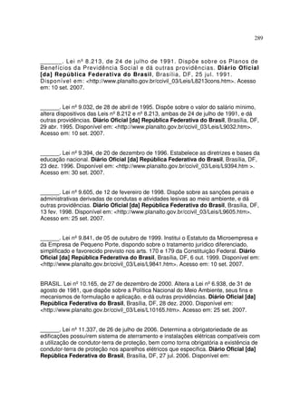 289



______. Lei nº 8.213, de 24 de julho de 1991. Dispõe sobre os Planos de
Benefícios da Previdência Social e dá outras p rovidências. Diário Oficial
[da] República Federativa do Brasil, Brasília, DF, 25 jul. 1991.
Disponível em: <http://www.planalto.gov.br/ccivil_03/Leis/L8213cons.htm>. Acesso
em: 10 set. 2007.


______. Lei nº 9.032, de 28 de abril de 1995. Dispõe sobre o valor do salário mínimo,
altera dispositivos das Leis nº 8.212 e nº 8.213, ambas de 24 de julho de 1991, e dá
outras providências. Diário Oficial [da] República Federativa do Brasil, Brasília, DF,
29 abr. 1995. Disponível em: <http://www.planalto.gov.br/ccivil_03/Leis/L9032.htm>.
Acesso em: 10 set. 2007.


______. Lei nº 9.394, de 20 de dezembro de 1996. Estabelece as diretrizes e bases da
educação nacional. Diário Oficial [da] República Federativa do Brasil, Brasília, DF,
23 dez. 1996. Disponível em: <http://www.planalto.gov.br/ccivil_03/Leis/L9394.htm >.
Acesso em: 30 set. 2007.


______. Lei nº 9.605, de 12 de fevereiro de 1998. Dispõe sobre as sanções penais e
administrativas derivadas de condutas e atividades lesivas ao meio ambiente, e dá
outras providências. Diário Oficial [da] República Federativa do Brasil, Brasília, DF,
13 fev. 1998. Disponível em: <http://www.planalto.gov.br/ccivil_03/Leis/L9605.htm>.
Acesso em: 25 set. 2007.


______. Lei nº 9.841, de 05 de outubro de 1999. Institui o Estatuto da Microempresa e
da Empresa de Pequeno Porte, dispondo sobre o tratamento jurídico diferenciado,
simplificado e favorecido previsto nos arts. 170 e 179 da Constituição Federal. Diário
Oficial [da] República Federativa do Brasil, Brasília, DF, 6 out. 1999. Disponível em:
<http://www.planalto.gov.br/ccivil_03/Leis/L9841.htm>. Acesso em: 10 set. 2007.


BRASIL. Lei nº 10.165, de 27 de dezembro de 2000. Altera a Lei nº 6.938, de 31 de
agosto de 1981, que dispõe sobre a Política Nacional do Meio Ambiente, seus fins e
mecanismos de formulação e aplicação, e dá outras providências. Diário Oficial [da]
República Federativa do Brasil, Brasília, DF, 28 dez. 2000. Disponível em:
<http://www.planalto.gov.br/ccivil_03/Leis/L10165.htm>. Acesso em: 25 set. 2007.


______. Lei nº 11.337, de 26 de julho de 2006. Determina a obrigatoriedade de as
edificações possuírem sistema de aterramento e instalações elétricas compatíveis com
a utilização de condutor-terra de proteção, bem como torna obrigatória a existência de
condutor-terra de proteção nos aparelhos elétricos que especifica. Diário Oficial [da]
República Federativa do Brasil, Brasília, DF, 27 jul. 2006. Disponível em:
 