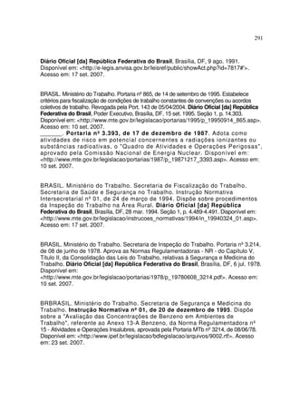 291



Diário Oficial [da] República Federativa do Brasil, Brasília, DF, 9 ago. 1991.
Disponível em: <http://e-legis.anvisa.gov.br/leisref/public/showAct.php?id=7817#'>.
Acesso em: 17 set. 2007.


BRASIL. Ministério do Trabalho. Portaria nº865, de 14 de setembro de 1995. Estabelece
critérios para fiscalização de condições de trabalho constantes de convenções ou acordos
coletivos de trabalho. Revogada pela Port. 143 de 05/04/2004. Diário Oficial [da] República
Federativa do Brasil, Poder Executivo, Brasília, DF, 15 set. 1995. Seção 1, p. 14.303.
Disponível em: <http://www.mte.gov.br/legislacao/portarias/1995/p_19950914_865.asp>.
Acesso em: 10 set. 2007.
______. Porta ria nº 3.393, de 17 de dezembro de 1987. Adota como
atividades de risco em potencial concernentes a radiações ionizantes ou
substâncias radioativas, o "Quadro de Atividades e Operações Perigosas",
aprovado pela Comissão Nacional de Energia Nuclear. Disponível em:
<http://www.mte.gov.br/legislacao/portarias/1987/p_19871217_3393.asp>. Acesso em:
10 set. 2007.


BRASIL. Ministério do Trabalho. Secretaria de Fiscalização do Trabalho.
Secretaria de Saúde e Segurança no Trabalho. Instrução Normativa
Intersecretarial nº 01, de 24 de março de 1994. Dispõe sobre procedimentos
da Inspeção do Trabalho na Área Rural. Diário Oficial [da] República
Federativa do Brasil, Brasília, DF, 28 mar. 1994. Seção 1, p. 4.489-4.491. Disponível em:
<http://www.mte.gov.br/legislacao/instrucoes_normativas/1994/in_19940324_01.asp>.
Acesso em: 17 set. 2007.


BRASIL. Ministério do Trabalho. Secretaria de Inspeção do Trabalho. Portaria nº 3.214,
de 08 de junho de 1978. Aprova as Normas Regulamentadoras - NR - do Capítulo V,
Título II, da Consolidação das Leis do Trabalho, relativas à Segurança e Medicina do
Trabalho. Diário Oficial [da] República Federativa do Brasil, Brasília, DF, 6 jul. 1978.
Disponível em:
<http://www.mte.gov.br/legislacao/portarias/1978/p_19780608_3214.pdf>. Acesso em:
10 set. 2007.


BRBRASIL. Ministério do Trabalho. Secretaria de Segurança e Medicina do
Trabalho. Instrução Normativa nº 01, de 20 de dezembro de 1995. Dispõe
sobre a "Avaliação das Concentrações de Benzeno em Ambientes de
Trabalho", referente ao Anexo 13-A Benzeno, da Norma Regulamentadora nº
15 - Atividades e Operações Insalubres, aprovada pela Portaria MTb nº 3214, de 08/06/78.
Disponível em: <http://www.ipef.br/legislacao/bdlegislacao/arquivos/9002.rtf>. Acesso
em: 23 set. 2007.
 