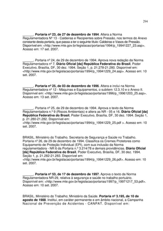 294



______. Portaria nº 23, de 27 de dezembro de 1994. Altera a Norma
Regulamentadora Nº 13 - Caldeiras e Recipientes sobre Pressão, nos termos do Anexo
constante desta portaria, que passa a ter o seguinte título: Caldeiras e Vasos de Pressão.
Disponível em: <http://www.mte.gov.br/legislacao/portarias/1994/p_19941227_23.asp>.
Acesso em: 17 set. 2007.


______. Portaria nº 24, de 29 de dezembro de 1994. Aprova nova redação da Norma
Regulamentadora nº 7. Diário Oficial [da] República Federativa do Brasil, Poder
Executivo, Brasília, DF, 30 dez. 1994. Seção 1, p. 21.278-21.280. Disponível em:
<http://www.mte.gov.br/legislacao/portarias/1994/p_19941229_24.asp>. Acesso em: 10
set. 2007.


______. Portaria nº 25, de 03 de dezembro de 1996. Altera e inclui na Norma
Regulamentadora nº 12 - Máquinas e Equipamentos, o subitem 12.3.10 e o Anexo II.
Disponível em: <http://www.mte.gov.br/legislacao/portarias/1996/p_19961203_25.asp>.
Acesso em: 13 set. 2007.


______. Portaria nº 25, de 29 de dezembro de 1994. Aprova o texto da Norma
Regulamentadora n.º 9 (Riscos Ambientais) e altera as NR - 05 e 16. Diário Oficial [da]
República Federativa do Brasil, Poder Executivo, Brasília, DF, 30 dez. 1994. Seção 1,
p. 21.280-21.282. Disponível em:
<http://www.mte.gov.br/legislacao/portarias/1994/p_19941229_25.pdf >. Acesso em: 10
set. 2007.


BRASIL. Ministério do Trabalho. Secretaria de Segurança e Saúde no Trabalho.
Portaria nº 26, de 29 de dezembro de 1994. Classifica os Cremes Protetores como
Equipamento de Proteção Individual (EPI), com sua inclusão da Norma
regulamentadora - NR 6 da Portaria n.º 3.214/78 e demais providências. Diário Oficial
[da] República Federativa do Brasil, Poder Executivo, Brasília, DF, 30 dez. 1994.
Seção 1, p. 21.282-21.283. Disponível em:
<http://www.mte.gov.br/legislacao/portarias/1994/p_19941229_26.pdf>. Acesso em: 10
set. 2007.


______. Portaria nº 53, de 17 de dezembro de 1997. Aprova o texto da Norma
Regulamentadora NR-29, relativa à segurança e saúde no trabalho portuário.
Disponível em: <http://www.mte.gov.br/legislacao/portarias/1997/p_19971217_53.pdf>.
Acesso em: 10 set. 2007.


BRASIL. Ministério do Trabalho; Ministério da Saúde. Portaria nº 3.195, de 10 de
agosto de 1988. Institui, em caráter permanente e em âmbito nacional, a Campanha
Nacional de Prevenção de Acidentes - CANPAT. Disponível em:
 