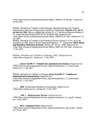 295



<http://www.mte.gov.br/legislacao/portarias/1988/p_19880810_3195.asp>. Acesso em:
22 set. 2007.


BRASIL. Ministério do Trabalho e Administração. Secretaria Nacional do Trabalho.
Departamento Nacional de Segurança e Saúde do Trabalhador. Portaria nº 01, de 19
de maio de 1992. Altera a redação das alíneas "a" e "c" da Norma Regulamentadora nº
27, revigorada pela Portaria SNTb Nº 04, de 06/02/1992. Disponível em:
<http://www.mte.gov.br/legislacao/portarias/1992/p_19920519_01.asp>. Acesso em: 10
set. 2007.
BRASIL. Ministério do Trabalho e da Previdência Social. Portaria nº 3.751, de 23 de
novembro de 1990. Altera a Norma Regulamentadora n.º 17 - Ergonomia. Diário Oficial
[da] República Federativa do Brasil, Brasília, DF, 26 nov. 1990. Disponível em:
<http://www.mte.gov.br/legislacao/portarias/1990/p_19901123_3751.pdf>. Acesso em:
17 set. 2007.


BRASIL. Ministério do Trabalho e Emprego. 2007. Disponível em:
<http://www.mte.gov.br>. Acesso em: 17 set. 2007.


______. Anexo I da NR-17 - Trabalho dos operadores de checkout. Disponível em:
<http://www.mte.gov.br/legislacao/normas_regulamentadoras/nr_17_anexo1.pdf>.
Acesso em: 11 set. 2007.


BRASIL. Ministério do Trabalho e Emprego. Anexo II da NR-17 - Trabalho em
teleatendimento/telemarketing. Disponível em:
<http://www.mte.gov.br/legislacao/normas_regulamentadoras/nr_17_anexo2.pdf>.
Acesso em: 11 set. 2007.


______. CBO: Classificação Brasileira de Ocupações. Disponível em:
<http://www.mtecbo.gov.br>. Acesso em: 17 set. 2007.


______. NR 1 - Disposições Gerais. Disponível em:
<http://www.mte.gov.br/legislacao/normas_regulamentadoras/nr_01_at.pdf>. Acesso
em: 10 set. 2007.


______. NR 2 - Inspeção Prévia. Disponível em:
<http://www.mte.gov.br/legislacao/normas_regulamentadoras/nr_02a_at.pdf>. Acesso
em: 10 set. 2007.
 