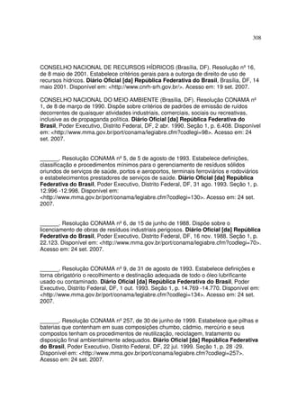 308




CONSELHO NACIONAL DE RECURSOS HÍDRICOS (Brasília, DF). Resolução nº 16,
de 8 maio de 2001. Estabelece critérios gerais para a outorga de direito de uso de
recursos hídricos. Diário Oficial [da] República Federativa do Brasil, Brasília, DF, 14
maio 2001. Disponível em: <http://www.cnrh-srh.gov.br/>. Acesso em: 19 set. 2007.

CONSELHO NACIONAL DO MEIO AMBIENTE (Brasília, DF). Resolução CONAMA nº
1, de 8 de março de 1990. Dispõe sobre critérios de padrões de emissão de ruídos
decorrentes de quaisquer atividades industriais, comerciais, sociais ou recreativas,
inclusive as de propaganda política. Diário Oficial [da] República Federativa do
Brasil, Poder Executivo, Distrito Federal, DF, 2 abr. 1990. Seção 1, p. 6.408. Disponível
em: <http://www.mma.gov.br/port/conama/legiabre.cfm?codlegi=98>. Acesso em: 24
set. 2007.


______. Resolução CONAMA nº 5, de 5 de agosto de 1993. Estabelece definições,
classificação e procedimentos mínimos para o gerenciamento de resíduos sólidos
oriundos de serviços de saúde, portos e aeroportos, terminais ferroviários e rodoviários
e estabelecimentos prestadores de serviços de saúde. Diário Oficial [da] República
Federativa do Brasil, Poder Executivo, Distrito Federal, DF, 31 ago. 1993. Seção 1, p.
12.996 -12.998. Disponível em:
<http://www.mma.gov.br/port/conama/legiabre.cfm?codlegi=130>. Acesso em: 24 set.
2007.


______. Resolução CONAMA nº 6, de 15 de junho de 1988. Dispõe sobre o
licenciamento de obras de resíduos industriais perigosos. Diário Oficial [da] República
Federativa do Brasil, Poder Executivo, Distrito Federal, DF, 16 nov. 1988. Seção 1, p.
22.123. Disponível em: <http://www.mma.gov.br/port/conama/legiabre.cfm?codlegi=70>.
Acesso em: 24 set. 2007.


______. Resolução CONAMA nº 9, de 31 de agosto de 1993. Estabelece definições e
torna obrigatório o recolhimento e destinação adequada de todo o óleo lubrificante
usado ou contaminado. Diário Oficial [da] República Federativa do Brasil, Poder
Executivo, Distrito Federal, DF, 1 out. 1993. Seção 1, p. 14.769 -14.770. Disponível em:
<http://www.mma.gov.br/port/conama/legiabre.cfm?codlegi=134>. Acesso em: 24 set.
2007.


______. Resolução CONAMA nº 257, de 30 de junho de 1999. Estabelece que pilhas e
baterias que contenham em suas composições chumbo, cádmio, mercúrio e seus
compostos tenham os procedimentos de reutilização, reciclagem, tratamento ou
disposição final ambientalmente adequados. Diário Oficial [da] República Federativa
do Brasil, Poder Executivo, Distrito Federal, DF, 22 jul. 1999. Seção 1, p. 28 -29.
Disponível em: <http://www.mma.gov.br/port/conama/legiabre.cfm?codlegi=257>.
Acesso em: 24 set. 2007.
 