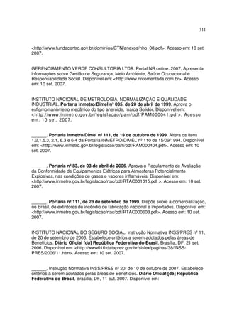 311



<http://www.fundacentro.gov.br/dominios/CTN/anexos/nho_08.pdf>. Acesso em: 10 set.
2007.


GERENCIAMENTO VERDE CONSULTORIA LTDA. Portal NR online. 2007. Apresenta
informações sobre Gestão de Segurança, Meio Ambiente, Saúde Ocupacional e
Responsabilidade Social. Disponível em: <http://www.nrcomentada.com.br>. Acesso
em: 10 set. 2007.


INSTITUTO NACIONAL DE METROLOGIA, NORMALIZAÇÃO E QUALIDADE
INDUSTRIAL. Portaria Inmetro/Dimel nº 035, de 20 de abril de 1999. Aprova o
esfigmomanômetro mecânico do tipo aneróide, marca Solidor. Disponível em:
<http://www.inmetro.gov.br/legislacao/pam/pdf/PAM000041.pdf>. Acesso
em: 10 set. 2007.


______. Portaria Inmetro/Dimel nº 111, de 19 de outubro de 1999. Altera os itens
1.2,1.5.3, 2.1, 6.3 e 6.4 da Portaria INMETRO/DIMEL nº 110 de 15/09/1994. Disponível
em: <http://www.inmetro.gov.br/legislacao/pam/pdf/PAM000404.pdf>. Acesso em: 10
set. 2007.


______. Portaria nº 83, de 03 de abril de 2006. Aprova o Regulamento de Avaliação
da Conformidade de Equipamentos Elétricos para Atmosferas Potencialmente
Explosivas, nas condições de gases e vapores inflamáveis. Disponível em:
<http://www.inmetro.gov.br/legislacao/rtac/pdf/RTAC001015.pdf >. Acesso em: 10 set.
2007.


______. Portaria nº 111, de 28 de setembro de 1999. Dispõe sobre a comercialização,
no Brasil, de extintores de incêndio de fabricação nacional e importados. Disponível em:
<http://www.inmetro.gov.br/legislacao/rtac/pdf/RTAC000603.pdf>. Acesso em: 10 set.
2007.


INSTITUTO NACIONAL DO SEGURO SOCIAL. Instrução Normativa INSS/PRES nº 11,
de 20 de setembro de 2006. Estabelece critérios a serem adotados pelas áreas de
Benefícios. Diário Oficial [da] República Federativa do Brasil, Brasília, DF, 21 set.
2006. Disponível em: <http://www010.dataprev.gov.br/sislex/paginas/38/INSS-
PRES/2006/11.htm>. Acesso em: 10 set. 2007.


______. Instrução Normativa INSS/PRES nº 20, de 10 de outubro de 2007. Estabelece
critérios a serem adotados pelas áreas de Benefícios. Diário Oficial [da] República
Federativa do Brasil, Brasília, DF, 11 out. 2007. Disponível em:
 