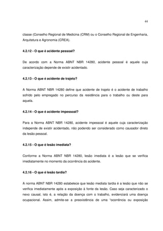 44



classe (Conselho Regional de Medicina (CRM) ou o Conselho Regional de Engenharia,
Arquitetura e Agronomia (CREA).


4.2.12 - O que é acidente pessoal?


De acordo com a Norma ABNT NBR 14280, acidente pessoal é aquele cuja
caracterização depende de existir acidentado.


4.2.13 - O que é acidente de trajeto?


A Norma ABNT NBR 14280 define que acidente de trajeto é o acidente de trabalho
sofrido pelo empregado no percurso da residência para o trabalho ou deste para
aquela.


4.2.14 - O que é acidente impessoal?


Para a Norma ABNT NBR 14280, acidente impessoal é aquele cuja caracterização
independe de existir acidentado, não podendo ser considerado como causador direto
da lesão pessoal.


4.2.15 - O que é lesão imediata?


Conforme a Norma ABNT NBR 14280, lesão imediata é a lesão que se verifica
imediatamente no momento da ocorrência do acidente.


4.2.16 - O que é lesão tardia?


A norma ABNT NBR 14280 estabelece que lesão mediata tardia é a lesão que não se
verifica imediatamente após a exposição à fonte da lesão. Caso seja caracterizado o
nexo causal, isto é, a relação da doença com o trabalho, evidenciará uma doença
ocupacional. Assim, admite-se a preexistência de uma “ocorrência ou exposição
 