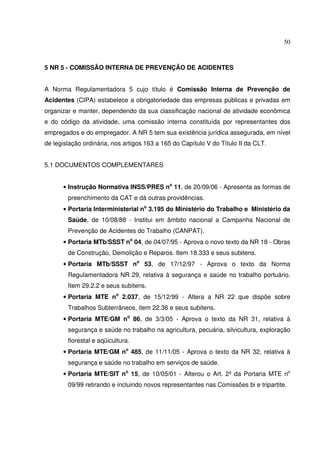 50



5 NR 5 - COMISSÃO INTERNA DE PREVENÇÃO DE ACIDENTES


A Norma Regulamentadora 5 cujo título é Comissão Interna de Prevenção de
Acidentes (CIPA) estabelece a obrigatoriedade das empresas públicas e privadas em
organizar e manter, dependendo da sua classificação nacional de atividade econômica
e do código da atividade, uma comissão interna constituída por representantes dos
empregados e do empregador. A NR 5 tem sua existência jurídica assegurada, em nível
de legislação ordinária, nos artigos 163 a 165 do Capítulo V do Título II da CLT.


5.1 DOCUMENTOS COMPLEMENTARES


      • Instrução Normativa INSS/PRES no 11, de 20/09/06 - Apresenta as formas de
        preenchimento da CAT e dá outras providências.
      • Portaria Interministerial no 3.195 do Ministério do Trabalho e Ministério da
        Saúde, de 10/08/88 - Institui em âmbito nacional a Campanha Nacional de
        Prevenção de Acidentes do Trabalho (CANPAT).
      • Portaria MTb/SSST no 04, de 04/07/95 - Aprova o novo texto da NR 18 - Obras
        de Construção, Demolição e Reparos. Item 18.333 e seus subitens.
      • Portaria MTb/SSST no 53, de 17/12/97 - Aprova o texto da Norma
        Regulamentadora NR 29, relativa à segurança e saúde no trabalho portuário.
        Item 29.2.2 e seus subitens.
      • Portaria MTE no 2.037, de 15/12/99 - Altera a NR 22 que dispõe sobre
        Trabalhos Subterrâneos, item 22.36 e seus subitens.
      • Portaria MTE/GM no 86, de 3/3/05 - Aprova o texto da NR 31, relativa à
        segurança e saúde no trabalho na agricultura, pecuária, silvicultura, exploração
        florestal e aqüicultura.
      • Portaria MTE/GM no 485, de 11/11/05 - Aprova o texto da NR 32, relativa à
        segurança e saúde no trabalho em serviços de saúde.
      • Portaria MTE/SIT no 15, de 10/05/01 - Alterou o Art. 2º da Portaria MTE no
        09/99 retirando e incluindo novos representantes nas Comissões bi e tripartite.
 