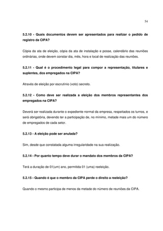 54



5.2.10 - Quais documentos devem ser apresentados para realizar o pedido de
registro da CIPA?


Cópia da ata de eleição, cópia da ata de instalação e posse, calendário das reuniões
ordinárias, onde devem constar dia, mês, hora e local de realização das reuniões.


5.2.11 - Qual é o procedimento legal para compor a representação, titulares e
suplentes, dos empregados na CIPA?


Através de eleição por escrutínio (voto) secreto.


5.2.12 - Como deve ser realizada a eleição dos membros representantes dos
empregados na CIPA?


Deverá ser realizada durante o expediente normal da empresa, respeitados os turnos, e
será obrigatória, devendo ter a participação de, no mínimo, metade mais um do número
de empregados de cada setor.


5.2.13 - A eleição pode ser anulada?


Sim, desde que constatada alguma irregularidade na sua realização.


5.2.14 - Por quanto tempo deve durar o mandato dos membros da CIPA?


Terá a duração de 01(um) ano, permitida 01 (uma) reeleição.


5.2.15 - Quando é que o membro da CIPA perde o direito a reeleição?


Quando o mesmo participa de menos da metade do número de reuniões da CIPA.
 