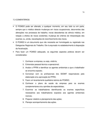 74



7.3 COMENTÁRIOS


•   O PCMSO pode ser alterado, a qualquer momento, em seu todo ou em parte,
    sempre que o médico detecte mudanças em riscos ocupacionais, decorrentes das
    alterações nos processos de trabalho; novas descobertas da ciência médica, em
    relação a efeitos de riscos existentes; mudança de critérios de interpretação dos
    exames; ou, ainda, reavaliações do reconhecimento dos riscos.
•   O PCMSO é um documento que não necessita ser homologado ou registrado nas
    Delegacias Regionais do Trabalho. Ele é arquivado no estabelecimento à disposição
    da fiscalização.
•   Para fazer um PCMSO adequado, os seguintes aspectos práticos devem ser
    considerados:


             1. Conhecer a empresa, ou seja, visitá-la;
             2. Entrevistar pessoal técnico e operacional;
             3. Avaliar o PPRA e identificar os agentes ambientais a que o trabalhador
                se encontra exposto;
             4. Conversar com os profissionais dos SESMT responsáveis pela
                elaboração e/ou aprovação do PPRA;
             5. Fazer um levantamento qualitativo teórico do PCMSO;
             6. Conhecer    o   plano   de   saúde   da      empresa   para   os   exames
                complementares e/ou opiniões de especialistas;
             7. Examinar os trabalhadores identificando os exames específicos
                necessários aos trabalhadores expostos aos agentes ambientais
                nocivos;
             8. Preparar relatório e planejamento das ações;
             9. Planejar acompanhamento das ações.
 
