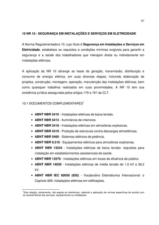 87



10 NR 10 - SEGURANÇA EM INSTALAÇÕES E SERVIÇOS EM ELETRICIDADE


A Norma Regulamentadora 10, cujo título é Segurança em Instalações e Serviços em
Eletricidade, estabelece os requisitos e condições mínimas exigíveis para garantir a
segurança e a saúde dos trabalhadores que interajam direta ou indiretamente em
instalações elétricas.


A aplicação da NR 10 abrange as fases de geração, transmissão, distribuição e
consumo de energia elétrica, em suas diversas etapas, incluindo elaboração de
projetos, construção, montagem, operação, manutenção das instalações elétricas, bem
como quaisquer trabalhos realizados em suas proximidades. A NR 10 tem sua
existência jurídica assegurada pelos artigos 179 a 181 da CLT.


10.1 DOCUMENTOS COMPLEMENTARES1


       • ABNT NBR 5410 - Instalações elétricas de baixa tensão.
       • ABNT NBR 5413 - Iluminância de interiores.
       • ABNT NBR 5418 - Instalações elétricas em atmosferas explosivas.
       • ABNT NBR 5419 - Proteção de estruturas contra descargas atmosféricas.
       • ABNT NBR 5460 - Sistemas elétricos de potência.
       • ABNT NBR 9.518 - Equipamentos elétricos para atmosferas explosivas.
       • ABNT NBR 13534 - Instalações elétricas de baixa tensão: requisitos para
          instalação em estabelecimentos assistenciais de saúde.
       • ABNT NBR 13570 - Instalações elétricas em locais de afluência de público.
       • ABNT NBR 14039 - Instalações elétricas de média tensão de 1,0 kV a 36,2
          kV.
       • ABNT NBR IEC 60050 (826) - Vocabulário Eletrotécnico Internacional: o
          Capítulo 826: instalações elétricas em edificações.


1
 Esta relação, obviamente, não esgota as referências, cabendo a aplicação de normas específicas de acordo com
as características dos serviços, equipamentos ou instalações.
 