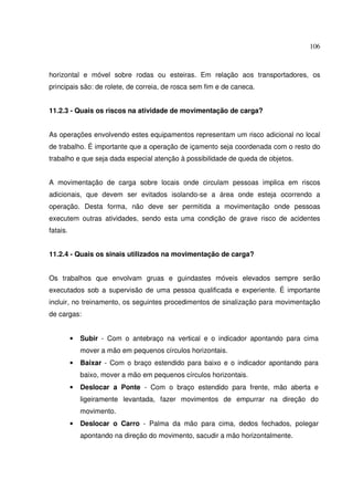 106



horizontal e móvel sobre rodas ou esteiras. Em relação aos transportadores, os
principais são: de rolete, de correia, de rosca sem fim e de caneca.


11.2.3 - Quais os riscos na atividade de movimentação de carga?


As operações envolvendo estes equipamentos representam um risco adicional no local
de trabalho. É importante que a operação de içamento seja coordenada com o resto do
trabalho e que seja dada especial atenção à possibilidade de queda de objetos.


A movimentação de carga sobre locais onde circulam pessoas implica em riscos
adicionais, que devem ser evitados isolando-se a área onde esteja ocorrendo a
operação. Desta forma, não deve ser permitida a movimentação onde pessoas
executem outras atividades, sendo esta uma condição de grave risco de acidentes
fatais.


11.2.4 - Quais os sinais utilizados na movimentação de carga?


Os trabalhos que envolvam gruas e guindastes móveis elevados sempre serão
executados sob a supervisão de uma pessoa qualificada e experiente. É importante
incluir, no treinamento, os seguintes procedimentos de sinalização para movimentação
de cargas:


          •   Subir - Com o antebraço na vertical e o indicador apontando para cima
              mover a mão em pequenos círculos horizontais.
          •   Baixar - Com o braço estendido para baixo e o indicador apontando para
              baixo, mover a mão em pequenos círculos horizontais.
          •   Deslocar a Ponte - Com o braço estendido para frente, mão aberta e
              ligeiramente levantada, fazer movimentos de empurrar na direção do
              movimento.
          •   Deslocar o Carro - Palma da mão para cima, dedos fechados, polegar
              apontando na direção do movimento, sacudir a mão horizontalmente.
 