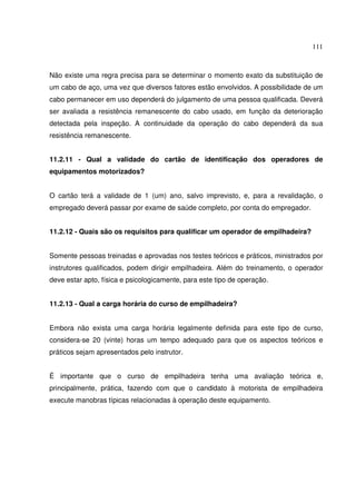 111



Não existe uma regra precisa para se determinar o momento exato da substituição de
um cabo de aço, uma vez que diversos fatores estão envolvidos. A possibilidade de um
cabo permanecer em uso dependerá do julgamento de uma pessoa qualificada. Deverá
ser avaliada a resistência remanescente do cabo usado, em função da deterioração
detectada pela inspeção. A continuidade da operação do cabo dependerá da sua
resistência remanescente.


11.2.11 - Qual a validade do cartão de identificação dos operadores de
equipamentos motorizados?


O cartão terá a validade de 1 (um) ano, salvo imprevisto, e, para a revalidação, o
empregado deverá passar por exame de saúde completo, por conta do empregador.


11.2.12 - Quais são os requisitos para qualificar um operador de empilhadeira?


Somente pessoas treinadas e aprovadas nos testes teóricos e práticos, ministrados por
instrutores qualificados, podem dirigir empilhadeira. Além do treinamento, o operador
deve estar apto, física e psicologicamente, para este tipo de operação.


11.2.13 - Qual a carga horária do curso de empilhadeira?


Embora não exista uma carga horária legalmente definida para este tipo de curso,
considera-se 20 (vinte) horas um tempo adequado para que os aspectos teóricos e
práticos sejam apresentados pelo instrutor.


É importante que o curso de empilhadeira tenha uma avaliação teórica e,
principalmente, prática, fazendo com que o candidato à motorista de empilhadeira
execute manobras típicas relacionadas à operação deste equipamento.
 