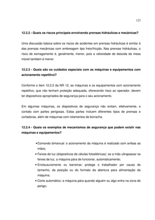123



12.2.2 - Quais os riscos principais envolvendo prensas hidráulicas e mecânicas?


Uma discussão básica sobre os riscos de acidentes em prensas hidráulicas é similar à
das prensas mecânicas com embreagem tipo freio/fricção. Nas prensas hidráulicas, o
risco de esmagamento é, geralmente, menor, pois a velocidade de descida da mesa
móvel também é menor.


12.2.3 - Quais são os cuidados especiais com as máquinas e equipamentos com
acionamento repetitivo?


Conforme o item 12.2.2 da NR 12, as máquinas e os equipamentos com acionamento
repetitivo, que não tenham proteção adequada, oferecendo risco ao operador, devem
ter dispositivos apropriados de segurança para o seu acionamento.


Em algumas máquinas, os dispositivos de segurança não evitam, efetivamente, o
contato com partes perigosas. Estas partes incluem diferentes tipos de prensas e
cortadoras, além de máquinas com rolamentos de borracha.


12.2.4 - Quais os exemplos de mecanismos de segurança que podem existir nas
máquinas e equipamentos?


          • Comando bimanual: o acionamento da máquina é realizado com ambas as
           mãos;
         • Feixes de luz (dispositivos de células fotoelétricas): se a mão ultrapassar os
           feixes de luz, a máquina pára de funcionar, automaticamente;
         • Enclausuramento ou barreiras: protege o trabalhador por causa do
           tamanho, da posição ou do formato da abertura para alimentação da
           máquina;
         • Corte automático: a máquina pára quando alguém ou algo entra na zona de
           perigo;
 