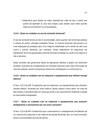 124



            • Dispositivo para afastar as mãos: operado por cabo de aço, é preso aos
             pulsos do operador ou aos seus braços, para afastar suas mãos quando
             estas se encontrarem na zona perigosa.


12.2.5 - Quais os cuidados no uso de comando bimanual?


O uso do comando bimanual não é recomendado, salvo quando não há formas práticas
e viáveis de serem utilizadas proteções físicas. O controle bimanual não proverá um
nível adequado de proteção para uma máquina classificada como sendo de alto risco
(como a prensa hidráulica, por exemplo). Esses dispositivos de segurança (se
trabalharem de forma apropriada) somente fornecem proteção ao usuário da máquina e
não a terceiros.


Estes controles são geralmente fáceis de apresentar defeitos e podem ser facilmente
burlados. Exemplos de complementos ao comando bimanual, para maior diminuição do
risco de acidente, seriam as barreiras móveis com interbloqueio ou cortinas de luz.


12.2.6 - Quais os cuidados com as máquinas e equipamentos que utilizam energia
elétrica?


O item 12.2.3 da NR 12 especifica que as máquinas e os equipamentos que utilizarem
energia elétrica, fornecida por fonte externa, devem possuir chave geral, em local de
fácil acesso e acondicionada em caixa que evite o seu acionamento acidental e proteja
as suas partes energizadas.


12.2.7 - Quais os cuidados com as máquinas e equipamentos que possuem
desligamento e acionamento por um único comando?


O item 12.2.4 da NR 12 determina que o acionamento e o desligamento simultâneos de
um conjunto de máquinas ou de máquina de grande dimensão (por um único comando)
devem ser precedidos de sinal de alarme.
 