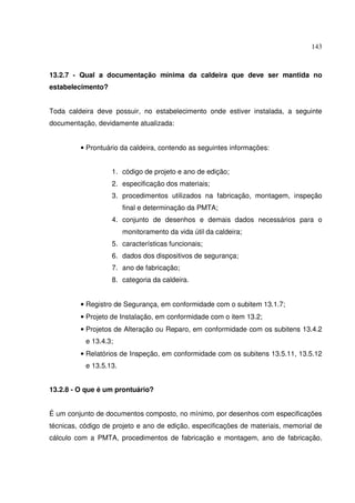 143



13.2.7 - Qual a documentação mínima da caldeira que deve ser mantida no
estabelecimento?


Toda caldeira deve possuir, no estabelecimento onde estiver instalada, a seguinte
documentação, devidamente atualizada:


         • Prontuário da caldeira, contendo as seguintes informações:


                   1. código de projeto e ano de edição;
                   2. especificação dos materiais;
                   3. procedimentos utilizados na fabricação, montagem, inspeção
                        final e determinação da PMTA;
                   4. conjunto de desenhos e demais dados necessários para o
                        monitoramento da vida útil da caldeira;
                   5. características funcionais;
                   6. dados dos dispositivos de segurança;
                   7. ano de fabricação;
                   8. categoria da caldeira.


         • Registro de Segurança, em conformidade com o subitem 13.1.7;
         • Projeto de Instalação, em conformidade com o item 13.2;
         • Projetos de Alteração ou Reparo, em conformidade com os subitens 13.4.2
           e 13.4.3;
         • Relatórios de Inspeção, em conformidade com os subitens 13.5.11, 13.5.12
           e 13.5.13.


13.2.8 - O que é um prontuário?


É um conjunto de documentos composto, no mínimo, por desenhos com especificações
técnicas, código de projeto e ano de edição, especificações de materiais, memorial de
cálculo com a PMTA, procedimentos de fabricação e montagem, ano de fabricação,
 