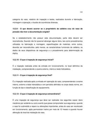 144



categoria do vaso, relatório de inspeção e testes, realizados durante a fabricação,
montagem e operação, e laudos de ocorrências diversas.


13.2.9 - O que deverá ocorrer se o proprietário da caldeira e/ou do vaso de
pressão não tiver a documentação exigida?


Se o estabelecimento não possuir esta documentação, parte dela deverá ser
reconstituída. Quando não for possível abranger alguns itens, tais como procedimentos
utilizados na fabricação e montagem, especificações de materiais, entre outros,
deverão ser reconstituídos, pelo menos, as características funcionais da caldeira, os
dados de seus dispositivos de segurança e o procedimento para determinação da
PMTA.


13.2.10 - O que é inspeção de segurança inicial?


É a inspeção realizada antes da entrada em funcionamento, no local definitivo da
instalação, compreendendo o exame externo, interno e teste hidrostático.


13.2.11 - O que é inspeção de segurança final?


É a inspeção realizada após a entrada em operação do vaso, compreendendo o exame
interno, externo e teste hidrostático e em períodos definidos no corpo desta norma, em
função do tipo e classificação do equipamento.


13.2.12 - O que é inspeção de segurança extraordinária?


É uma inspeção de segurança que deve ser realizada nos seguintes casos: dano
mecânico por acidente ou outro evento que possa comprometer sua segurança, quando
o vaso for submetido a reparo ou alterações importantes, antes do vaso ser recolocado
em funcionamento, após permanecer inativo por mais de 12 meses e quando houver
alteração do local da instalação do vaso.
 