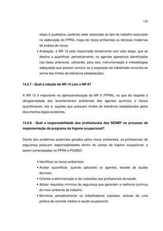 158



           etapa é qualitativa, podendo estar associada ao tipo de trabalho executado
           na elaboração do PPRA, mapa de riscos ambientais ou técnicas modernas
           de análise de riscos;
         • Avaliação: a NR 15 está relacionada diretamente com esta etapa, que se
           destina a quantificar, periodicamente, os agentes agressivos identificados
           nas fases anteriores, utilizando, para isso, instrumentação e metodologias
           adequadas que possam concluir se a exposição do trabalhador encontra-se
           acima dos limites de tolerância estabelecidos.


14.2.7 - Qual a relação da NR 15 com a NR 9?


A NR 15 é importante na operacionalização da NR 9 (PPRA), no que diz respeito à
obrigatoriedade dos levantamentos ambientais dos agentes químicos e físicos
quantificáveis, isto é, aqueles que possuem limites de tolerância estabelecidos pelos
documentos legais existentes.


14.2.8 - Qual a responsabilidade dos profissionais dos SESMT no processo de
implementação do programa de higiene ocupacional?


Diante dos problemas potenciais gerados pelos riscos ambientais, os profissionais de
segurança possuem responsabilidades dentro do campo de higiene ocupacional, a
serem contempladas no PPRA e PCMSO:


         • Identificar os riscos ambientais;
         • Avaliar (quantificar, quando aplicável) os agentes, através de laudos
           técnicos;
         • Orientar a administração e dar subsídios aos profissionais de saúde;
         • Adotar requisitos mínimos de segurança que garantam a melhoria contínua
           do meio ambiente de trabalho;
         • Monitorar periodicamente os trabalhadores expostos, através de uma
           política de controle médico e saúde ocupacional;
 