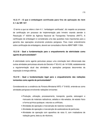 178



15.2.17 - O que é embalagem certificada para fins de aplicação do item
4.1 da NR 16?


O termo a que se refere o item 4.1, “embalagem certificada”, diz respeito ao processo
de certificação em processo de implementação pelo Inmetro visando atender à
Resolução no 420/04 da Agência Nacional de Transportes Terrestres (ANTT). A
certificação de embalagem é considerada uma das questões mais importantes para a
garantia das operações envolvendo produtos perigosos. Para maior entendimento
sobre certificação de embalagens, deverá ser consultada a Norma ABNT NBR 11564.


15.2.18 - Qual a fundamentação para o enquadramento da eletricidade como
agente de periculosidade?


A eletricidade como agente periculoso possui uma orientação bem diferenciada das
outras atividades periculosas através do Decreto no 93.412, de 14/10/86, estabelecendo
a regulamentação atual das atividades e operações perigosas decorrentes da
exposição à energia elétrica.


15.2.19 - Qual a fundamentação legal para o enquadramento das radiações
ionizantes como agente de periculosidade?


Considerando-se a existência da Portaria Ministerial MTE no 518/03, entende-se como
atividades perigosas envolvendo radiações ionizantes:


          • Produção, utilização, processamento, transporte, guarda, estocagem e
           manuseio de materiais radioativos, selados e não-selados, de estado físico
           e forma química quaisquer, naturais ou artificiais;
          • Atividades de operação e manutenção de reatores nucleares;
          • Atividades de operação e manutenção de aceleradores de partículas;
          • Atividades de operação com aparelhos de raios X, com irradiadores de
           radiação gama, beta ou de nêutrons;
 