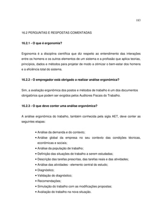 183



16.2 PERGUNTAS E RESPOSTAS COMENTADAS


16.2.1 - O que é ergonomia?


Ergonomia é a disciplina científica que diz respeito ao entendimento das interações
entre os homens e os outros elementos de um sistema e a profissão que aplica teorias,
princípios, dados e métodos para projetar de modo a otimizar o bem-estar dos homens
e a eficiência total do sistema.


16.2.2 - O empregador está obrigado a realizar análise ergonômica?


Sim, a avaliação ergonômica dos postos e métodos de trabalho é um dos documentos
obrigatórios que podem ser exigidos pelos Auditores Fiscais do Trabalho.


16.2.3 - O que deve conter uma análise ergonômica?


A análise ergonômica do trabalho, também conhecida pela sigla AET, deve conter as
seguintes etapas:


          • Análise da demanda e do contexto;
          • Análise global da empresa no seu contexto das condições técnicas,
            econômicas e sociais;
          • Análise da população de trabalho;
          • Definição das situações de trabalho a serem estudadas;
          • Descrição das tarefas prescritas, das tarefas reais e das atividades;
          • Análise das atividades - elemento central do estudo;
          • Diagnóstico;
          • Validação do diagnóstico;
          • Recomendações;
          • Simulação do trabalho com as modificações propostas;
          • Avaliação do trabalho na nova situação.
 