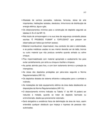 197



• Afastada de centros povoados, rodovias, ferrovias, obras de arte
 importantes, habitações isoladas, oleodutos, linha-tronco de distribuição de
 energia elétrica, água e gás;
• Os distanciamentos mínimos para a construção do depósito segundo as
 tabelas A, B e C da NR 19;
• Nos locais de armazenagem e na sua área de segurança constarão placas
 escritas “É PROIBIDO FUMAR” e “EXPLOSIVO” que possam ser
 observadas por todos que tenham acesso;
• Material incombustível, impermeável, mau condutor de calor e eletricidade,
 e as partes metálicas usadas no seu interior deverão ser de latão, bronze
 ou outro material que não produza centelha quando atritado ou sofrer
 choque;
• Piso impermeabilizado com material apropriado e acabamento liso para
 evitar centelhamento, por atrito ou choque e facilitar a limpeza;
• As partes abrindo para fora, e com bom isolamento térmico e proteção às
 intempéries;
• As áreas dos depósitos protegidas por pára-raios segundo a Norma
 Regulamentadora (NR 10);
• Os depósitos dotados de sistema eficiente e adequados para o combate a
 incêndio;
• As instalações de todo equipamento elétrico da área dada obedecerão as
 disposições da Norma Regulamentadora (NR 10);
• O distanciamento mínimo indicado na Tabela “c” da NR 19 poderá ser
 reduzido à metade, quando          se   tratar de depósito      barricado   ou
 entrincheirado, desde que previamente vistoriado;
• Será obrigatória a existência física de delimitação da área de risco, assim
 entendido qualquer obstáculo que impeça o ingresso de pessoas não-
 autorizadas.
 