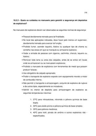 198



18.2.3 - Quais os cuidados no manuseio para garantir a segurança em depósitos
de explosivos?


No manuseio de explosivos devem ser observadas as seguintes normas de segurança:


         • Pessoal devidamente treinado para tal finalidade;
         • No local das aplicações indicadas, deve haver pelo menos um supervisor,
          devidamente treinado para exercer tal função;
         • Proibido fumar, acender isqueiro, fósforo ou qualquer tipo de chama ou
          centelha nas áreas em que se manipule ou armazene explosivo;
         • Vedar a entrada de pessoas com cigarros, cachimbo, charuto, isqueiro ou
          fósforo;
         • Remover toda lama ou areia dos calçados, antes de se entrar em locais
          onde se armazenam ou se manuseiam explosivos;
         • Proibido o manuseio de explosivos com ferramentas de metal que possam
          produzir faíscas;
         • Uso obrigatório de calçado apropriado;
         • Proibir o transporte de explosivo exposto com equipamento movido a motor
          de combustão interna;
         • Não permitir o transporte e armazenagem, conjunto de explosivo de ruptura
          e de outros tipos, especialmente os iniciadores;
         • Admitir no interior de depósito para armazenagem de explosivo as
          seguintes temperaturas máximas:


                     1. 27ºC para nitrocelulose, nitromido e pólvora química de base
                        dupla;
                     2. 30ºC para ácido pícrico e pólvora química de base simples;
                     3. 35ºC para pólvora mecânica;
                     4. 40ºC para trotil, picrato de amônio e outros explosivos não -
                        especificados.
 