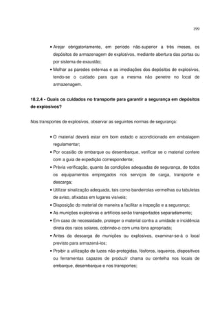 199



         • Arejar obrigatoriamente, em período não-superior a três meses, os
           depósitos de armazenagem de explosivos, mediante abertura das portas ou
           por sistema de exaustão;
         • Molhar as paredes externas e as imediações dos depósitos de explosivos,
           tendo-se o cuidado para que a mesma não penetre no local de
           armazenagem.


18.2.4 - Quais os cuidados no transporte para garantir a segurança em depósitos
de explosivos?


Nos transportes de explosivos, observar as seguintes normas de segurança:


         • O material deverá estar em bom estado e acondicionado em embalagem
           regulamentar;
         • Por ocasião de embarque ou desembarque, verificar se o material confere
           com a guia de expedição correspondente;
         • Prévia verificação, quanto às condições adequadas de segurança, de todos
           os equipamentos empregados nos serviços de carga, transporte e
           descarga;
         • Utilizar sinalização adequada, tais como bandeirolas vermelhas ou tabuletas
           de aviso, afixadas em lugares visíveis;
         • Disposição do material de maneira a facilitar a inspeção e a segurança;
         • As munições explosivas e artifícios serão transportados separadamente;
         • Em caso de necessidade, proteger o material contra a umidade e incidência
           direta dos raios solares, cobrindo-o com uma lona apropriada;
         • Antes da descarga de munições ou explosivos, examinar-se-á o local
           previsto para armazená-los;
         • Proibir a utilização de luzes não-protegidas, fósforos, isqueiros, dispositivos
           ou ferramentas capazes de produzir chama ou centelha nos locais de
           embarque, desembarque e nos transportes;
 