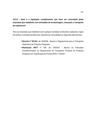 201



18.2.6 - Qual é a legislação complementar que deve ser consultada pelas
empresas que trabalham com atividades de armazenagem, manuseio e transporte
de explosivos?


Para as empresas que trabalham com qualquer atividade envolvendo explosivos, fogos
de artifício e artefatos pirotécnicos, deverão ser consultados os seguintes documentos:


          • Decreto no 96.044, de 18/05/88 - Aprova o Regulamento para o Transporte
           Rodoviário de Produtos Perigosos;
          • Resolução    ANTT    no   420,   de   12/02/04   -   Aprova   as   Instruções
           Complementares ao Regulamento do Transporte Terrestre de Produtos
           Perigosos em substituição da Portaria MTb no 204/97.
 