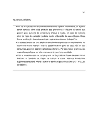 202



18.3 COMENTÁRIOS


  • Por ser a explosão um fenômeno extremamente rápido e incontrolável, as ações a
   serem tomadas com estes produtos são preventivas e incluem os fatores que
   podem gerar aumento de temperatura, choque e fricção. Em caso de incêndio,
   além do risco de explosão imediata, existe a liberação de gases tóxicos. Desta
   forma, a utilização de equipamento de respiração autônoma é obrigatória.
  • As conseqüências de uma explosão envolvendo explosivos são imprevisíveis. Na
   ocorrência de um incêndio, existe a possibilidade de parte da carga não ter sido
   consumida, podendo ocorrer explosões posteriores. Por esta razão, a remoção do
   material residual deve ser feita, manualmente, com todo o cuidado.
  • Para a implementação de um programa de Segurança e Saúde Ocupacional na
   Indústria e Comércio de Fogos de Artifício e outros Artefatos Pirotécnicos
   sugerimos consultar o Anexo I da NR 19 aprovado pela Portaria MTE/SIT no 07, de
   30/03/2007.
 