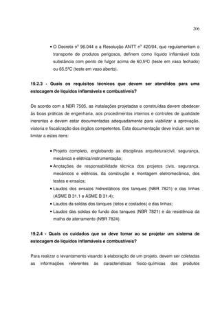 206



           • O Decreto no 96.044 e a Resolução ANTT no 420/04, que regulamentam o
             transporte de produtos perigosos, definem como líquido inflamável toda
             substância com ponto de fulgor acima de 60,5ºC (teste em vaso fechado)
             ou 65,5ºC (teste em vaso aberto).


19.2.3 - Quais os requisitos técnicos que devem ser atendidos para uma
estocagem de líquidos inflamáveis e combustíveis?


De acordo com a NBR 7505, as instalações projetadas e construídas devem obedecer
às boas práticas de engenharia, aos procedimentos internos e controles de qualidade
inerentes e devem estar documentadas adequadamente para viabilizar a aprovação,
vistoria e fiscalização dos órgãos competentes. Esta documentação deve incluir, sem se
limitar a estes itens:


           • Projeto completo, englobando as disciplinas arquitetura/civil, segurança,
             mecânica e elétrica/instrumentação;
           • Anotações de responsabilidade técnica dos projetos civis, segurança,
             mecânicos e elétricos, da construção e montagem eletromecânica, dos
             testes e ensaios;
           • Laudos dos ensaios hidrostáticos dos tanques (NBR 7821) e das linhas
             (ASME B 31.1 e ASME B 31.4);
           • Laudos da soldas dos tanques (tetos e costados) e das linhas;
           • Laudos das soldas do fundo dos tanques (NBR 7821) e da resistência da
             malha de aterramento (NBR 7824).


19.2.4 - Quais os cuidados que se deve tomar ao se projetar um sistema de
estocagem de líquidos inflamáveis e combustíveis?


Para realizar o levantamento visando à elaboração de um projeto, devem ser coletadas
as   informações         referentes   às   características   físico-químicas   dos   produtos
 