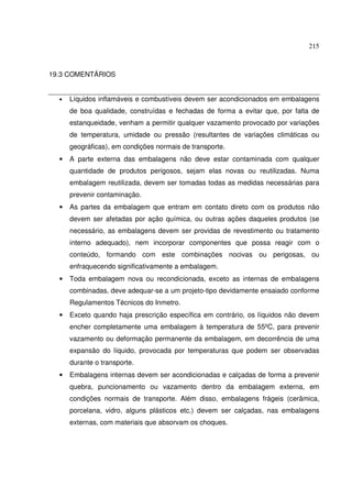 215



19.3 COMENTÁRIOS


  •   Líquidos inflamáveis e combustíveis devem ser acondicionados em embalagens
      de boa qualidade, construídas e fechadas de forma a evitar que, por falta de
      estanqueidade, venham a permitir qualquer vazamento provocado por variações
      de temperatura, umidade ou pressão (resultantes de variações climáticas ou
      geográficas), em condições normais de transporte.
  •   A parte externa das embalagens não deve estar contaminada com qualquer
      quantidade de produtos perigosos, sejam elas novas ou reutilizadas. Numa
      embalagem reutilizada, devem ser tomadas todas as medidas necessárias para
      prevenir contaminação.
  •   As partes da embalagem que entram em contato direto com os produtos não
      devem ser afetadas por ação química, ou outras ações daqueles produtos (se
      necessário, as embalagens devem ser providas de revestimento ou tratamento
      interno adequado), nem incorporar componentes que possa reagir com o
      conteúdo, formando com este combinações nocivas ou perigosas, ou
      enfraquecendo significativamente a embalagem.
  •   Toda embalagem nova ou recondicionada, exceto as internas de embalagens
      combinadas, deve adequar-se a um projeto-tipo devidamente ensaiado conforme
      Regulamentos Técnicos do Inmetro.
  •   Exceto quando haja prescrição específica em contrário, os líquidos não devem
      encher completamente uma embalagem à temperatura de 55ºC, para prevenir
      vazamento ou deformação permanente da embalagem, em decorrência de uma
      expansão do líquido, provocada por temperaturas que podem ser observadas
      durante o transporte.
  •   Embalagens internas devem ser acondicionadas e calçadas de forma a prevenir
      quebra, puncionamento ou vazamento dentro da embalagem externa, em
      condições normais de transporte. Além disso, embalagens frágeis (cerâmica,
      porcelana, vidro, alguns plásticos etc.) devem ser calçadas, nas embalagens
      externas, com materiais que absorvam os choques.
 