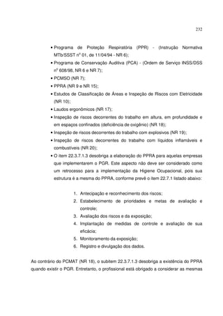 232



         • Programa de      Proteção   Respiratória   (PPR) - (Instrução Normativa
           MTb/SSST no 01, de 11/04/94 - NR 6);
         • Programa de Conservação Auditiva (PCA) - (Ordem de Serviço INSS/DSS
           no 608/98, NR 6 e NR 7);
         • PCMSO (NR 7);
         • PPRA (NR 9 e NR 15);
         • Estudos de Classificação de Áreas e Inspeção de Riscos com Eletricidade
           (NR 10);
         • Laudos ergonômicos (NR 17);
         • Inspeção de riscos decorrentes do trabalho em altura, em profundidade e
           em espaços confinados (deficiência de oxigênio) (NR 18);
         • Inspeção de riscos decorrentes do trabalho com explosivos (NR 19);
         • Inspeção de riscos decorrentes do trabalho com líquidos inflamáveis e
           combustíveis (NR 20);
         • O item 22.3.7.1.3 desobriga a elaboração do PPRA para aquelas empresas
           que implementarem o PGR. Este aspecto não deve ser considerado como
           um retrocesso para a implementação da Higiene Ocupacional, pois sua
           estrutura é a mesma do PPRA, conforme prevê o item 22.7.1 listado abaixo:


                      1. Antecipação e reconhecimento dos riscos;
                      2. Estabelecimento de prioridades e metas de avaliação e
                         controle;
                      3. Avaliação dos riscos e da exposição;
                      4. Implantação de medidas de controle e avaliação de sua
                         eficácia;
                      5. Monitoramento da exposição;
                      6. Registro e divulgação dos dados.


Ao contrário do PCMAT (NR 18), o subitem 22.3.7.1.3 desobriga a existência do PPRA
quando existir o PGR. Entretanto, o profissional está obrigado a considerar as mesmas
 