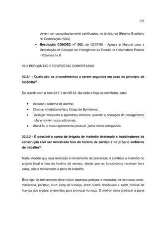 239



             devem ser compulsoriamente certificados, no âmbito do Sistema Brasileiro
             de Certificação (SBC).
         •   Resolução CONDEC no 003, de 02/07/99 - Aprova o Manual para a
             Decretação de Situação de Emergência ou Estado de Calamidade Pública
             - Volumes I e II.


22.2 PERGUNTAS E RESPOSTAS COMENTADAS


22.2.1 - Quais são os procedimentos a serem seguidos em caso de princípio de
incêndio?


De acordo com o item 23.7.1 da NR 23, tão cedo o fogo se manifeste, cabe:


   •    Acionar o sistema de alarme;
   •    Chamar imediatamente o Corpo de Bombeiros;
   •    Desligar máquinas e aparelhos elétricos, quando a operação do desligamento
        não envolver riscos adicionais;
   •    Atacá-lo, o mais rapidamente possível, pelos meios adequados.


22.2.2 - É possível o curso de brigada de incêndio destinado a trabalhadores da
construção civil ser ministrado fora do horário de serviço e no próprio ambiente
de trabalho?


Nada impede que seja realizado o treinamento de prevenção e combate a incêndio no
próprio local e fora do horário de serviço, desde que os funcionários recebam hora
extra, pois o treinamento é parte do trabalho.


Este tipo de treinamento deve incluir aspectos práticos e necessita de estrutura como:
maracanã, paralelo, cruz, casa da fumaça, entre outros obstáculos e ainda precisa de
licença dos órgãos ambientais para provocar fumaça. O melhor seria contratar a parte
 