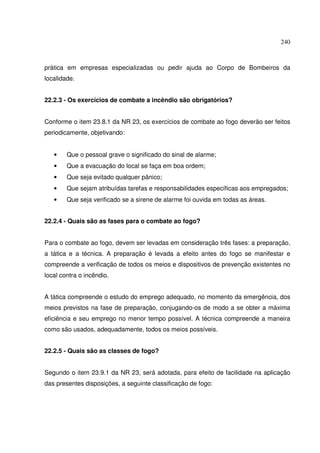 240



prática em empresas especializadas ou pedir ajuda ao Corpo de Bombeiros da
localidade.


22.2.3 - Os exercícios de combate a incêndio são obrigatórios?


Conforme o item 23.8.1 da NR 23, os exercícios de combate ao fogo deverão ser feitos
periodicamente, objetivando:


   •    Que o pessoal grave o significado do sinal de alarme;
   •    Que a evacuação do local se faça em boa ordem;
   •    Que seja evitado qualquer pânico;
   •    Que sejam atribuídas tarefas e responsabilidades específicas aos empregados;
   •    Que seja verificado se a sirene de alarme foi ouvida em todas as áreas.


22.2.4 - Quais são as fases para o combate ao fogo?


Para o combate ao fogo, devem ser levadas em consideração três fases: a preparação,
a tática e a técnica. A preparação é levada a efeito antes do fogo se manifestar e
compreende a verificação de todos os meios e dispositivos de prevenção existentes no
local contra o incêndio.


A tática compreende o estudo do emprego adequado, no momento da emergência, dos
meios previstos na fase de preparação, conjugando-os de modo a se obter a máxima
eficiência e seu emprego no menor tempo possível. A técnica compreende a maneira
como são usados, adequadamente, todos os meios possíveis.


22.2.5 - Quais são as classes de fogo?


Segundo o item 23.9.1 da NR 23, será adotada, para efeito de facilidade na aplicação
das presentes disposições, a seguinte classificação de fogo:
 