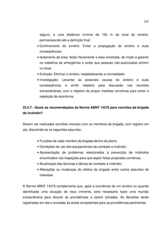 242



           seguro, a uma distância mínima de 100 m do local do sinistro,
           permanecendo até a definição final;
          • Confinamento do sinistro: Evitar a propagação do sinistro e suas
           conseqüências;
          • Isolamento da área: Isolar fisicamente a área sinistrada, de modo a garantir
           os trabalhos de emergência e evitar que pessoas não-autorizadas entrem
           no local;
          • Extinção: Eliminar o sinistro, restabelecendo a normalidade;
          • Investigação:   Levantar   as    possíveis    causas   do   sinistro   e   suas
           conseqüências     e   emitir     relatório   para   discussão   nas     reuniões
           extraordinárias, com o objetivo de propor medidas corretivas para evitar a
           repetição da ocorrência.


22.2.7 - Quais as recomendações da Norma ABNT 14276 para reuniões da brigada
de incêndio?


Devem ser realizadas reuniões mensais com os membros da brigada, com registro em
ata, discutindo-se os seguintes assuntos:


          • Funções de cada membro da brigada dentro do plano;
          • Condições de uso dos equipamentos de combate a incêndio;
          • Apresentação de problemas relacionados à prevenção de incêndios
           encontrados nas inspeções para que sejam feitas propostas corretivas;
          • Atualização das técnicas e táticas de combate a incêndio;
          • Alterações ou mudanças do efetivo da brigada entre outros assuntos de
           interesse.


A Norma ABNT 14276 complementa que, após a ocorrência de um sinistro ou quando
identificada uma situação de risco iminente, será necessário fazer uma reunião
extraordinária para discutir as providências a serem tomadas. As decisões serão
registradas em ata e enviadas às áreas competentes para as providências pertinentes.
 