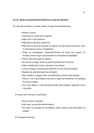 243



22.2.8 - Quais os procedimentos básicos em caso de incêndio?


Em caso de simulado ou incêndio, adotar os seguintes procedimentos:


         • Manter a calma;
         • Caminhar em ordem sem atropelos;
         • Não correr e não empurrar;
         • Não gritar e não fazer algazarras;
         • Não ficar na frente de pessoas em pânico. Se não puder acalmá-las, evite-
           as. Se possível, avisar um brigadista;
         • Todos os empregados, independentemente do cargo que ocupam na
           empresa, devem seguir rigorosamente as instruções do brigadista;
         • Nunca voltar para apanhar objetos;
         • Ao sair de um lugar, fechar as portas e janelas sem trancá-las;
         • Não se afastar dos outros e não parar nos andares;
         • Levar consigo os visitantes que estiverem em seu local de trabalho;
         • Sapatos de salto alto devem ser retirados;
         • Não acender ou apagar luzes, principalmente se sentir cheiro de gás;
         • Deixar a rua e as entradas livres para a ação dos bombeiros e do pessoal
           de socorro médico;
         • Ver como seguro o local pré-determinado pela brigada e aguardar novas
           instruções.


  Em locais com mais de um pavimento:


         • Nunca utilizar o elevador;
         • Não subir, procurando sempre descer;
         • Ao utilizar as escadas de emergência, descer sempre pelo lado direito da
           escada.


  Em situações extremas:
 