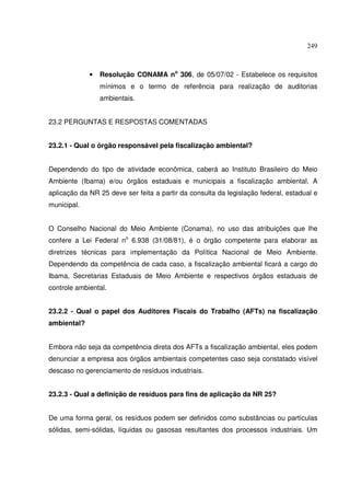 249



             •   Resolução CONAMA no 306, de 05/07/02 - Estabelece os requisitos
                 mínimos e o termo de referência para realização de auditorias
                 ambientais.


23.2 PERGUNTAS E RESPOSTAS COMENTADAS


23.2.1 - Qual o órgão responsável pela fiscalização ambiental?


Dependendo do tipo de atividade econômica, caberá ao Instituto Brasileiro do Meio
Ambiente (Ibama) e/ou órgãos estaduais e municipais a fiscalização ambiental. A
aplicação da NR 25 deve ser feita a partir da consulta da legislação federal, estadual e
municipal.


O Conselho Nacional do Meio Ambiente (Conama), no uso das atribuições que lhe
confere a Lei Federal no 6.938 (31/08/81), é o órgão competente para elaborar as
diretrizes técnicas para implementação da Política Nacional de Meio Ambiente.
Dependendo da competência de cada caso, a fiscalização ambiental ficará a cargo do
Ibama, Secretarias Estaduais de Meio Ambiente e respectivos órgãos estaduais de
controle ambiental.


23.2.2 - Qual o papel dos Auditores Fiscais do Trabalho (AFTs) na fiscalização
ambiental?


Embora não seja da competência direta dos AFTs a fiscalização ambiental, eles podem
denunciar a empresa aos órgãos ambientais competentes caso seja constatado visível
descaso no gerenciamento de resíduos industriais.


23.2.3 - Qual a definição de resíduos para fins de aplicação da NR 25?


De uma forma geral, os resíduos podem ser definidos como substâncias ou partículas
sólidas, semi-sólidas, líquidas ou gasosas resultantes dos processos industriais. Um
 