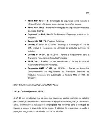 255



             •   ABNT NBR 13434 - 2 - Sinalização de segurança contra incêndio e
                 pânico - Parte 2 - Símbolos e suas formas, dimensões e cores.
             •   ABNT NBR 14725 - Ficha de Informações de Segurança de Produtos
                 Químicos (FISPQ).
             •   Capítulo V do Título II da CLT - Refere-se à Segurança e Medicina do
                 Trabalho.
             •   Convenção OIT 170 - Produtos Químicos.
             •   Decreto no 2.657, de 03/07/98 - Promulga a Convenção no 170 da
                 OIT, relativa à   segurança na utilização de produtos químicos no
                 trabalho.
             •   Decreto no 96.044, de 18/05/88 - Aprova o Regulamento para o
                 Transporte Rodoviário de Produtos Perigosos.
             •   NFPA 704 - Standard for the identification of the fire hazards of
                 materials for emergency response.
             •   Resolução ANTT no 420, de 12/02/04 - Aprova as Instruções
                 Complementares ao Regulamento do Transporte Terrestre de
                 Produtos Perigosos em substituição à Portaria MTb no 204, de
                 20/05/97.


24.2 PERGUNTAS E RESPOSTAS COMENTADAS


24.2.1 - Qual o objetivo da NR 26?


A NR 26 tem por objetivo fixar as cores que devem ser usadas nos locais de trabalho
para prevenção de acidentes, identificando os equipamentos de segurança, delimitando
áreas, identificando as canalizações empregadas nas indústrias para a condução de
líquidos e gases, e advertindo contra riscos. O objetivo fim é promover a saúde e
proteger a integridade do trabalhador no local de trabalho.
 