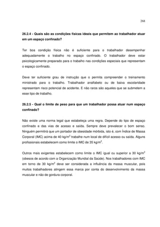 268



26.2.4 - Quais são as condições físicas ideais que permitem ao trabalhador atuar
em um espaço confinado?


Ter boa condição física não é suficiente para o trabalhador desempenhar
adequadamente o trabalho no espaço confinado. O trabalhador deve estar
psicologicamente preparado para o trabalho nas condições especiais que representam
o espaço confinado.


Deve ter suficiente grau de instrução que o permita compreender o treinamento
ministrado para o trabalho. Trabalhador analfabeto ou de baixa escolaridade
representam risco potencial de acidente. E não raros são aqueles que se submetem a
esse tipo de trabalho.


26.2.5 - Qual o limite de peso para que um trabalhador possa atuar num espaço
confinado?


Não existe uma norma legal que estabeleça uma regra. Depende do tipo de espaço
confinado e das vias de acesso e saída. Sempre deve prevalecer o bom senso.
Ninguém permitirá que um portador de obesidade mórbida, isto é, com Índice de Massa
Corporal (IMC) acima de 40 kg/m2 trabalhe num local de difícil acesso ou saída. Alguns
profissionais estabelecem como limite o IMC de 35 kg/m2.


Outros mais exigentes estabelecem como limite o IMC igual ou superior a 30 kg/m2
(obesos de acordo com a Organização Mundial da Saúde). Nos trabalhadores com IMC
em torno de 30 kg/m2 deve ser considerada a influência da massa muscular, pois
muitos trabalhadores atingem essa marca por conta do desenvolvimento da massa
muscular e não de gordura corporal.
 