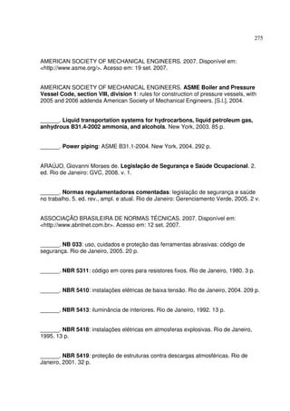 275



AMERICAN SOCIETY OF MECHANICAL ENGINEERS. 2007. Disponível em:
<http://www.asme.org/>. Acesso em: 19 set. 2007.


AMERICAN SOCIETY OF MECHANICAL ENGINEERS. ASME Boiler and Pressure
Vessel Code, section VIII, division 1: rules for construction of pressure vessels, with
2005 and 2006 addenda American Society of Mechanical Engineers. [S.l.], 2004.


______. Liquid transportation systems for hydrocarbons, liquid petroleum gas,
anhydrous B31.4-2002 ammonia, and alcohols. New York, 2003. 85 p.


______. Power piping: ASME B31.1-2004. New York, 2004. 292 p.


ARAÚJO, Giovanni Moraes de. Legislação de Segurança e Saúde Ocupacional. 2.
ed. Rio de Janeiro: GVC, 2008. v. 1.


______. Normas regulamentadoras comentadas: legislação de segurança e saúde
no trabalho. 5. ed. rev., ampl. e atual. Rio de Janeiro: Gerenciamento Verde, 2005. 2 v.


ASSOCIAÇÃO BRASILEIRA DE NORMAS TÉCNICAS. 2007. Disponível em:
<http://www.abntnet.com.br>. Acesso em: 12 set. 2007.


______. NB 033: uso, cuidados e proteção das ferramentas abrasivas: código de
segurança. Rio de Janeiro, 2005. 20 p.


______. NBR 5311: código em cores para resistores fixos. Rio de Janeiro, 1980. 3 p.


______. NBR 5410: instalações elétricas de baixa tensão. Rio de Janeiro, 2004. 209 p.


______. NBR 5413: iluminância de interiores. Rio de Janeiro, 1992. 13 p.


______. NBR 5418: instalações elétricas em atmosferas explosivas. Rio de Janeiro,
1995. 13 p.


______. NBR 5419: proteção de estruturas contra descargas atmosféricas. Rio de
Janeiro, 2001. 32 p.
 