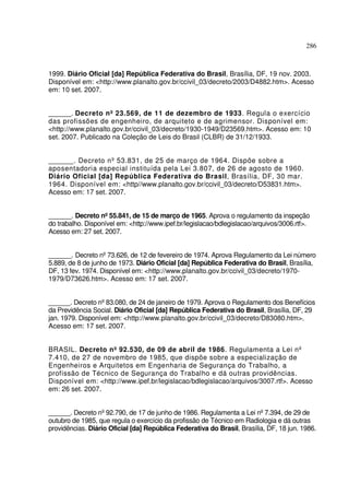 286



1999. Diário Oficial [da] República Federativa do Brasil, Brasília, DF, 19 nov. 2003.
Disponível em: <http://www.planalto.gov.br/ccivil_03/decreto/2003/D4882.htm>. Acesso
em: 10 set. 2007.


______. Decreto nº 23.569, de 11 de dezembro de 1933. Regula o exercício
das profissões de engenheiro, de arquiteto e de agrimensor. Disponível em:
<http://www.planalto.gov.br/ccivil_03/decreto/1930-1949/D23569.htm>. Acesso em: 10
set. 2007. Publicado na Coleção de Leis do Brasil (CLBR) de 31/12/1933.


______. Decreto nº 53.831, de 25 de março de 1964. Dispõe sobre a
aposentadoria especial instituída pela Lei 3.807, de 26 de agosto de 1960.
Diário Oficial [da] República Federativa do Brasil, Brasília, DF, 30 mar.
1964. Disponível em: <http//www.planalto.gov.br/ccivil_03/decreto/D53831.htm>.
Acesso em: 17 set. 2007.


______. Decreto nº 55.841, de 15 de março de 1965. Aprova o regulamento da inspeção
do trabalho. Disponível em: <http://www.ipef.br/legislacao/bdlegislacao/arquivos/3006.rtf>.
Acesso em: 27 set. 2007.


______. Decreto nº 73.626, de 12 de fevereiro de 1974. Aprova Regulamento da Lei número
5.889, de 8 de junho de 1973. Diário Oficial [da] República Federativa do Brasil, Brasília,
DF, 13 fev. 1974. Disponível em: <http://www.planalto.gov.br/ccivil_03/decreto/1970-
1979/D73626.htm>. Acesso em: 17 set. 2007.


______. Decreto nº 83.080, de 24 de janeiro de 1979. Aprova o Regulamento dos Benefícios
da Previdência Social. Diário Oficial [da] República Federativa do Brasil, Brasília, DF, 29
jan. 1979. Disponível em: <http://www.planalto.gov.br/ccivil_03/decreto/D83080.htm>.
Acesso em: 17 set. 2007.


BRASIL. Decreto nº 92.530, de 09 de abril de 1986. Regulamenta a Lei nº
7.410, de 27 de novembro de 1985, que dispõe sobre a especialização de
Engenheiros e Arquitetos em Engenharia de Segurança do Trabalho, a
profissão de Técnico de Segurança do Trabalho e dá outras providências.
Disponível em: <http://www.ipef.br/legislacao/bdlegislacao/arquivos/3007.rtf>. Acesso
em: 26 set. 2007.


______. Decreto nº 92.790, de 17 de junho de 1986. Regulamenta a Lei nº 7.394, de 29 de
outubro de 1985, que regula o exercício da profissão de Técnico em Radiologia e dá outras
providências. Diário Oficial [da] República Federativa do Brasil, Brasília, DF, 18 jun. 1986.
 