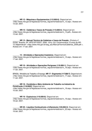 297



______. NR 12 - Máquinas e Equipamentos (112.000-0). Disponível em:
<http://www.mte.gov.br/legislacao/normas_regulamentadoras/nr_12.asp>. Acesso em:
13 set. 2007.


______. NR-13 - Caldeiras e Vasos de Pressão (113.000-5). Disponível em:
<http://www.mte.gov.br/legislacao/normas_regulamentadoras/nr_13.pdf>. Acesso em:
13 set. 2007.


______. NR 13 - Manual Técnico de Caldeiras e Vasos de Pressão. (Portaria nº
23/94). Brasília, DF: MTE/SIT/DSST, 2006. 124 p. Ed. Comemorativa 10 anos da NR-
13. Disponível em: <http://www.mte.gov.br/seg_sau/ManualTecnicoCaldeiras_2006.pdf >.
Acesso em: 17 set. 2007.



______. 15 - Atividades e Operações Insalubres. Disponível em:
<http://www.mte.gov.br/legislacao/normas_regulamentadoras/nr_15.asp>. Acesso em:
17 set. 2007.


______. NR 16 - Atividades e Operações Perigosas (116.000-1). Disponível em:
<http://www.mte.gov.br/legislacao/normas_regulamentadoras/nr_16.asp>. Acesso em:
17 set. 2007.

BRASIL. Ministério do Trabalho e Emprego. NR 17 - Ergonomia (117.000-7). Disponível em:
<http://www.mte.gov.br/legislacao/normas_regulamentadoras/nr_17.asp>. Acesso em:
11 set. 2007.


______. NR 18 - Condições e Meio Ambiente de Trabalho na Indústria da
Construção (118.0002). Disponível em:
<http://www.mte.gov.br/legislacao/normas_regulamentadoras/nr_18.asp>. Acesso em:
10 set. 2007.


______. NR 19 - Explosivos (119.000-8). Disponível em:
<http://www.mte.gov.br/legislacao/normas_regulamentadoras/nr_19.asp>. Acesso em:
18 set. 2007.


______. NR 20 - Líquidos Combustíveis e Inflamáveis (120.000-3). Disponível em:
<http://www.mte.gov.br/legislacao/normas_regulamentadoras/nr_20.asp>. Acesso em:
19 set. 2007.
 