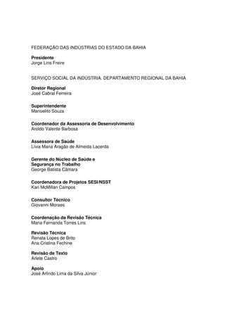 FEDERAÇÃO DAS INDÚSTRIAS DO ESTADO DA BAHIA

Presidente
Jorge Lins Freire


SERVIÇO SOCIAL DA INDÚSTRIA. DEPARTAMENTO REGIONAL DA BAHIA

Diretor Regional
José Cabral Ferreira

Superintendente
Manoelito Souza

Coordenador da Assessoria de Desenvolvimento
Aroldo Valente Barbosa

Assessora de Saúde
Lívia Maria Aragão de Almeida Lacerda

Gerente do Núcleo de Saúde e
Segurança no Trabalho
George Batista Câmara

Coordenadora de Projetos SESI/NSST
Kari McMillan Campos

Consultor Técnico
Giovanni Moraes

Coordenação da Revisão Técnica
Maria Fernanda Torres Lins

Revisão Técnica
Renata Lopes de Brito
Ana Cristina Fechine

Revisão de Texto
Arlete Castro

Apoio
José Arlindo Lima da Silva Júnior
 