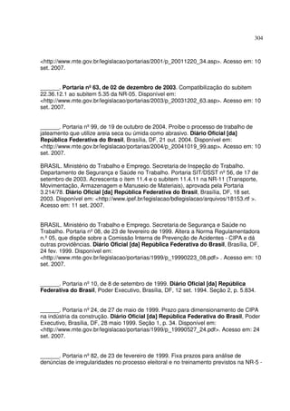 304



<http://www.mte.gov.br/legislacao/portarias/2001/p_20011220_34.asp>. Acesso em: 10
set. 2007.


______. Portaria nº 63, de 02 de dezembro de 2003. Compatibilização do subitem
22.36.12.1 ao subitem 5.35 da NR-05. Disponível em:
<http://www.mte.gov.br/legislacao/portarias/2003/p_20031202_63.asp>. Acesso em: 10
set. 2007.


______. Portaria nº 99, de 19 de outubro de 2004. Proíbe o processo de trabalho de
jateamento que utilize areia seca ou úmida como abrasivo. Diário Oficial [da]
República Federativa do Brasil, Brasília, DF, 21 out. 2004. Disponível em:
<http://www.mte.gov.br/legislacao/portarias/2004/p_20041019_99.asp>. Acesso em: 10
set. 2007.

BRASIL. Ministério do Trabalho e Emprego. Secretaria de Inspeção do Trabalho.
Departamento de Segurança e Saúde no Trabalho. Portaria SIT/DSST nº 56, de 17 de
setembro de 2003. Acrescenta o item 11.4 e o subitem 11.4.11 na NR-11 (Transporte,
Movimentação, Armazenagem e Manuseio de Materiais), aprovada pela Portaria
3.214/78. Diário Oficial [da] República Federativa do Brasil, Brasília, DF, 18 set.
2003. Disponível em: <http://www.ipef.br/legislacao/bdlegislacao/arquivos/18153.rtf >.
Acesso em: 11 set. 2007.


BRASIL. Ministério do Trabalho e Emprego. Secretaria de Segurança e Saúde no
Trabalho. Portaria nº 08, de 23 de fevereiro de 1999. Altera a Norma Regulamentadora
n.º 05, que dispõe sobre a Comissão Interna de Prevenção de Acidentes - CIPA e dá
outras providências. Diário Oficial [da] República Federativa do Brasil, Brasília, DF,
24 fev. 1999. Disponível em:
<http://www.mte.gov.br/legislacao/portarias/1999/p_19990223_08.pdf> . Acesso em: 10
set. 2007.


______. Portaria nº 10, de 8 de setembro de 1999. Diário Oficial [da] República
Federativa do Brasil, Poder Executivo, Brasília, DF, 12 set. 1994. Seção 2, p. 5.834.


______. Portaria nº 24, de 27 de maio de 1999. Prazo para dimensionamento de CIPA
na indústria da construção. Diário Oficial [da] República Federativa do Brasil, Poder
Executivo, Brasília, DF, 28 maio 1999. Seção 1, p. 34. Disponível em:
<http://www.mte.gov.br/legislacao/portarias/1999/p_19990527_24.pdf>. Acesso em: 24
set. 2007.


______. Portaria nº 82, de 23 de fevereiro de 1999. Fixa prazos para análise de
denúncias de irregularidades no processo eleitoral e no treinamento previstos na NR-5 -
 