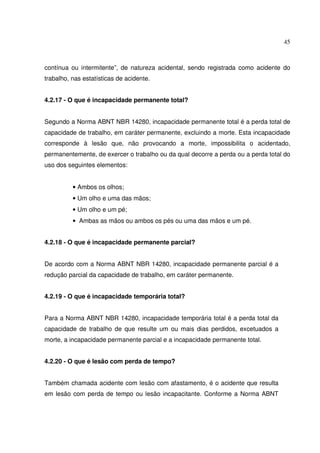 45



contínua ou intermitente”, de natureza acidental, sendo registrada como acidente do
trabalho, nas estatísticas de acidente.


4.2.17 - O que é incapacidade permanente total?


Segundo a Norma ABNT NBR 14280, incapacidade permanente total é a perda total de
capacidade de trabalho, em caráter permanente, excluindo a morte. Esta incapacidade
corresponde à lesão que, não provocando a morte, impossibilita o acidentado,
permanentemente, de exercer o trabalho ou da qual decorre a perda ou a perda total do
uso dos seguintes elementos:


          • Ambos os olhos;
          • Um olho e uma das mãos;
          • Um olho e um pé;
          • Ambas as mãos ou ambos os pés ou uma das mãos e um pé.


4.2.18 - O que é incapacidade permanente parcial?


De acordo com a Norma ABNT NBR 14280, incapacidade permanente parcial é a
redução parcial da capacidade de trabalho, em caráter permanente.


4.2.19 - O que é incapacidade temporária total?


Para a Norma ABNT NBR 14280, incapacidade temporária total é a perda total da
capacidade de trabalho de que resulte um ou mais dias perdidos, excetuados a
morte, a incapacidade permanente parcial e a incapacidade permanente total.


4.2.20 - O que é lesão com perda de tempo?


Também chamada acidente com lesão com afastamento, é o acidente que resulta
em lesão com perda de tempo ou lesão incapacitante. Conforme a Norma ABNT
 