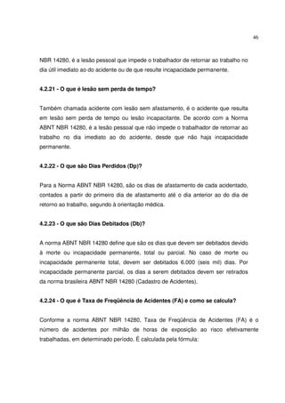 46



NBR 14280, é a lesão pessoal que impede o trabalhador de retornar ao trabalho no
dia útil imediato ao do acidente ou de que resulte incapacidade permanente.


4.2.21 - O que é lesão sem perda de tempo?


Também chamada acidente com lesão sem afastamento, é o acidente que resulta
em lesão sem perda de tempo ou lesão incapacitante. De acordo com a Norma
ABNT NBR 14280, é a lesão pessoal que não impede o trabalhador de retornar ao
trabalho no dia imediato ao do acidente, desde que não haja incapacidade
permanente.


4.2.22 - O que são Dias Perdidos (Dp)?


Para a Norma ABNT NBR 14280, são os dias de afastamento de cada acidentado,
contados a partir do primeiro dia de afastamento até o dia anterior ao do dia de
retorno ao trabalho, segundo à orientação médica.


4.2.23 - O que são Dias Debitados (Db)?


A norma ABNT NBR 14280 define que são os dias que devem ser debitados devido
à morte ou incapacidade permanente, total ou parcial. No caso de morte ou
incapacidade permanente total, devem ser debitados 6.000 (seis mil) dias. Por
incapacidade permanente parcial, os dias a serem debitados devem ser retirados
da norma brasileira ABNT NBR 14280 (Cadastro de Acidentes).


4.2.24 - O que é Taxa de Freqüência de Acidentes (FA) e como se calcula?


Conforme a norma ABNT NBR 14280, Taxa de Freqüência de Acidentes (FA) é o
número de acidentes por milhão de horas de exposição ao risco efetivamente
trabalhadas, em determinado período. É calculada pela fórmula:
 