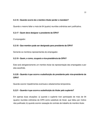 55



5.2.16 - Quando ocorre de o membro titular perder o mandato?


Quando o mesmo faltar a mais de 04 (quatro) reuniões ordinárias sem justificativa.


5.2.17 - Quem deve designar o presidente da CIPA?


O empregador.


5.2.18 - Que membro pode ser designado para presidente da CIPA?


Somente os membros representantes do empregador.


5.2.19 - Quem, e como, ocupará a vice-presidência da CIPA?


Este será obrigatoriamente um membro titular da representação dos empregados e por
eles escolhido.


5.2.20 - Quando é que ocorre a substituição do presidente pelo vice-presidente da
CIPA?


Quando ocorrer impedimentos eventuais e afastamentos temporários.


5.2.21 - Quando é que ocorre a substituição do titular pelo suplente?


Em apenas duas situações: a) quando o suplente tiver participado de mais de 04
(quatro) reuniões ordinárias da CIPA como substituto do titular, que faltou por motivo
não-justificado; b) quando ocorrer cessação do contrato de trabalho do membro titular.
 