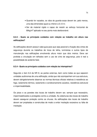76



              • Quando for vazados, os vãos do guarda-corpo devem ter, pelo menos,
               uma das dimensões igual ou inferior a 0,12 m;
              • Ser de material rígido e capaz de resistir ao esforço horizontal de
               80kg/m2 aplicado no seu ponto mais desfavorável.


8.2.3 - Quais os principais cuidados com relação ao trabalho em altura nas
edificações?


As edificações devem possuir cabo-guia para que seja possível a fixação dos cintos de
segurança durante os trabalhos de troca de telha, luminárias e outros tipos de
manutenção nas edificações envolvendo altura maior que dois metros. Deve ser
proibida a circulação em telhados sem o uso de cinto de segurança, pois é real a
possibilidade de acidente fatal.


8.2.4 - Quais os principais cuidados com relação às intempéries?


Segundo o item 8.4 da NR 8, as partes externas, bem como todas as que separem
unidades autônomas de uma edificação, ainda que não acompanhem em sua estrutura,
devem obrigatoriamente observar as normas técnicas oficiais relativas à resistência ao
fogo, isolamento térmico, isolamento e condicionamento acústico, resistência estrutural
e impermeabilidade.


Os pisos e as paredes dos locais de trabalho devem ser, sempre que necessário,
impermeabilizados e protegidos contra a umidade. As coberturas dos locais de trabalho
devem assegurar proteção contra as chuvas. As edificações dos locais de trabalho
devem ser projetadas e construídas de modo a evitar insolação excessiva ou falta de
insolação.
 