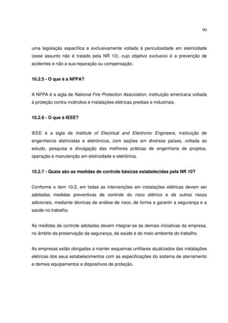 90



uma legislação específica e exclusivamente voltada à periculosidade em eletricidade
(esse assunto não é tratado pela NR 10), cujo objetivo exclusivo é a prevenção de
acidentes e não a sua reparação ou compensação.


10.2.5 - O que é a NFPA?


A NFPA é a sigla de National Fire Protection Association, instituição americana voltada
à proteção contra incêndios e instalações elétricas prediais e industriais.


10.2.6 - O que é IEEE?


IEEE é a sigla de Institute of Electrical and Electronic Engineers, instituição de
engenheiros eletricistas e eletrônicos, com seções em diversos países, voltada ao
estudo, pesquisa e divulgação das melhores práticas de engenharia de projetos,
operação e manutenção em eletricidade e eletrônica.


10.2.7 - Quais são as medidas de controle básicas estabelecidas pela NR 10?


Conforme o item 10.2, em todas as intervenções em instalações elétricas devem ser
adotadas medidas preventivas de controle do risco elétrico e de outros riscos
adicionais, mediante técnicas de análise de risco, de forma a garantir a segurança e a
saúde no trabalho.


As medidas de controle adotadas devem integrar-se às demais iniciativas da empresa,
no âmbito da preservação da segurança, da saúde e do meio ambiente do trabalho.


As empresas estão obrigadas a manter esquemas unifilares atualizados das instalações
elétricas dos seus estabelecimentos com as especificações do sistema de aterramento
e demais equipamentos e dispositivos de proteção.
 