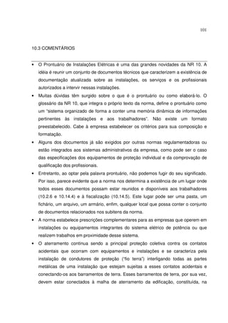 101
10.3 COMENTÁRIOS
• O Prontuário de Instalações Elétricas é uma das grandes novidades da NR 10. A
idéia é reunir um conjunto de documentos técnicos que caracterizem a existência de
documentação atualizada sobre as instalações, os serviços e os profissionais
autorizados a intervir nessas instalações.
• Muitas dúvidas têm surgido sobre o que é o prontuário ou como elaborá-lo. O
glossário da NR 10, que integra o próprio texto da norma, define o prontuário como
um “sistema organizado de forma a conter uma memória dinâmica de informações
pertinentes às instalações e aos trabalhadores”. Não existe um formato
preestabelecido. Cabe à empresa estabelecer os critérios para sua composição e
formatação.
• Alguns dos documentos já são exigidos por outras normas regulamentadoras ou
estão integrados aos sistemas administrativos da empresa, como pode ser o caso
das especificações dos equipamentos de proteção individual e da comprovação de
qualificação dos profissionais.
• Entretanto, ao optar pela palavra prontuário, não podemos fugir do seu significado.
Por isso, parece evidente que a norma nos determina a existência de um lugar onde
todos esses documentos possam estar reunidos e disponíveis aos trabalhadores
(10.2.6 e 10.14.4) e à fiscalização (10.14.5). Este lugar pode ser uma pasta, um
fichário, um arquivo, um armário, enfim, qualquer local que possa conter o conjunto
de documentos relacionados nos subitens da norma.
• A norma estabelece prescrições complementares para as empresas que operem em
instalações ou equipamentos integrantes do sistema elétrico de potência ou que
realizem trabalhos em proximidade desse sistema.
• O aterramento continua sendo a principal proteção coletiva contra os contatos
acidentais que ocorram com equipamentos e instalações e se caracteriza pela
instalação de condutores de proteção (“fio terra”) interligando todas as partes
metálicas de uma instalação que estejam sujeitas a esses contatos acidentais e
conectando-os aos barramentos de terra. Esses barramentos de terra, por sua vez,
devem estar conectados à malha de aterramento da edificação, constituída, na
 