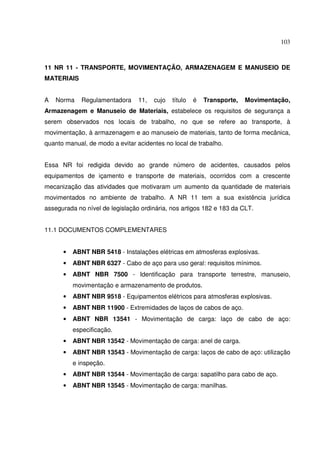103
11 NR 11 - TRANSPORTE, MOVIMENTAÇÃO, ARMAZENAGEM E MANUSEIO DE
MATERIAIS
A Norma Regulamentadora 11, cujo título é Transporte, Movimentação,
Armazenagem e Manuseio de Materiais, estabelece os requisitos de segurança a
serem observados nos locais de trabalho, no que se refere ao transporte, à
movimentação, à armazenagem e ao manuseio de materiais, tanto de forma mecânica,
quanto manual, de modo a evitar acidentes no local de trabalho.
Essa NR foi redigida devido ao grande número de acidentes, causados pelos
equipamentos de içamento e transporte de materiais, ocorridos com a crescente
mecanização das atividades que motivaram um aumento da quantidade de materiais
movimentados no ambiente de trabalho. A NR 11 tem a sua existência jurídica
assegurada no nível de legislação ordinária, nos artigos 182 e 183 da CLT.
11.1 DOCUMENTOS COMPLEMENTARES
• ABNT NBR 5418 - Instalações elétricas em atmosferas explosivas.
• ABNT NBR 6327 - Cabo de aço para uso geral: requisitos mínimos.
• ABNT NBR 7500 - Identificação para transporte terrestre, manuseio,
movimentação e armazenamento de produtos.
• ABNT NBR 9518 - Equipamentos elétricos para atmosferas explosivas.
• ABNT NBR 11900 - Extremidades de laços de cabos de aço.
• ABNT NBR 13541 - Movimentação de carga: laço de cabo de aço:
especificação.
• ABNT NBR 13542 - Movimentação de carga: anel de carga.
• ABNT NBR 13543 - Movimentação de carga: laços de cabo de aço: utilização
e inspeção.
• ABNT NBR 13544 - Movimentação de carga: sapatilho para cabo de aço.
• ABNT NBR 13545 - Movimentação de carga: manilhas.
 